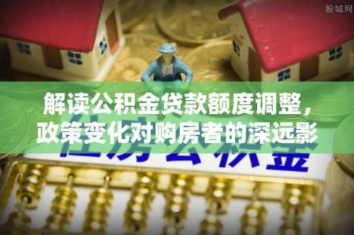 田东解读公积金贷款额度调整，政策变化对购房者的深远影响