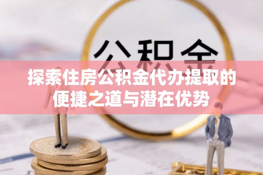 田东探索住房公积金代办提取的便捷之道与潜在优势