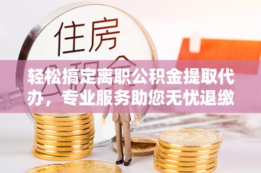田东轻松搞定离职公积金提取代办，专业服务助您无忧退缴