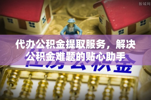 田东代办公积金提取服务，解决公积金难题的贴心助手