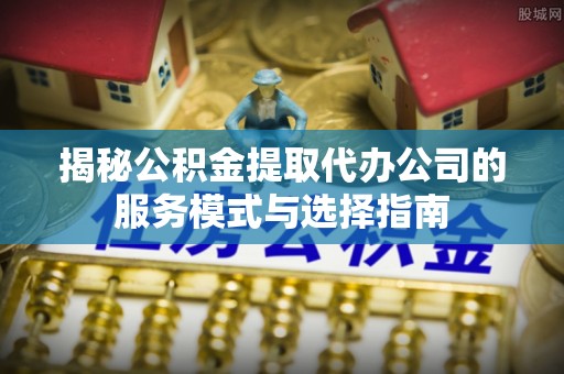 田东揭秘公积金提取代办公司的服务模式与选择指南