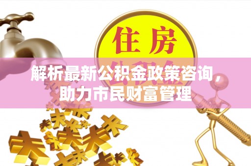 田东解析最新公积金政策咨询，助力市民财富管理