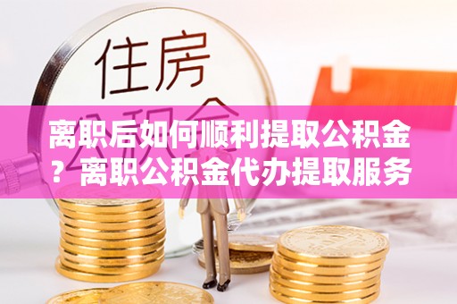 田东离职后如何顺利提取公积金？离职公积金代办提取服务助力无忧办理