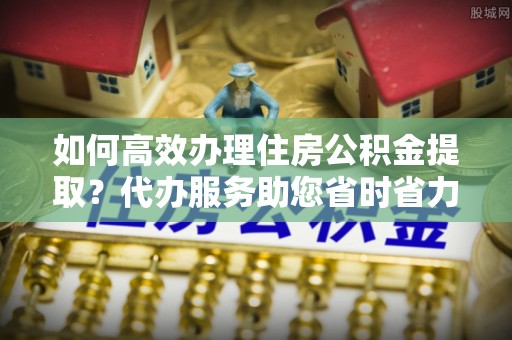 田东如何高效办理住房公积金提取？代办服务助您省时省力