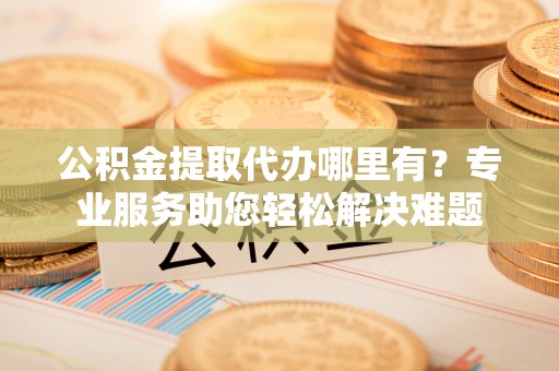 田东公积金提取代办哪里有？专业服务助您轻松解决难题