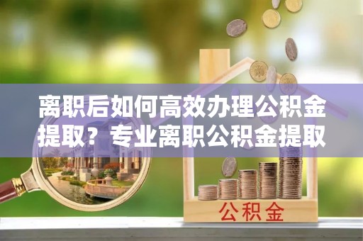 田东离职后如何高效办理公积金提取？专业离职公积金提取代办服务指南